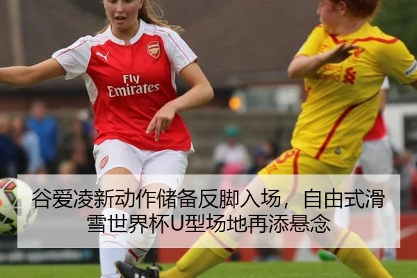 谷爱凌新动作储备反脚入场，自由式滑雪世界杯U型场地再添悬念