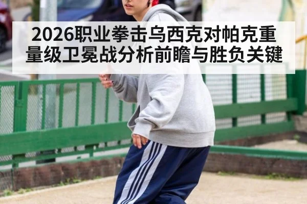 2026职业拳击乌西克对帕克重量级卫冕战分析前瞻与胜负关键